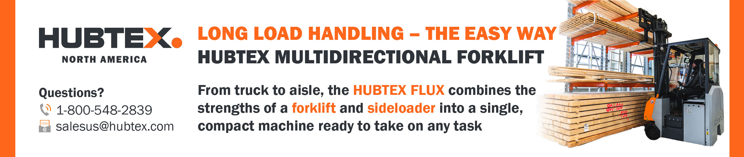 LONG LOAD HANDLING - THE EASY WAY HUBTEX MULTIDIRECTIONAL FORKLIFT From truck to aisle, the HUBTEX FLUX combines the strengths of a forklift and sideloader into a single, compact machine ready to take on any task